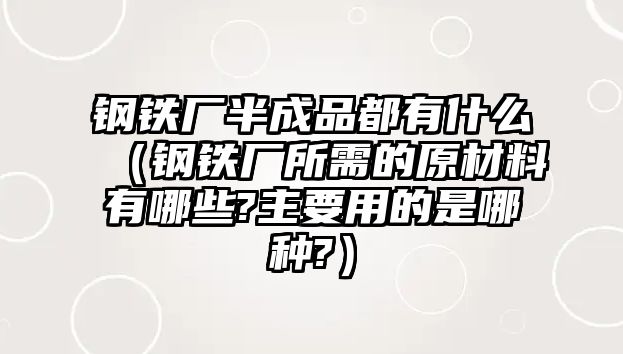 鋼鐵廠半成品都有什么（鋼鐵廠所需的原材料有哪些?主要用的是哪種?）