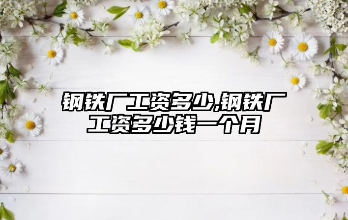 鋼鐵廠工資多少,鋼鐵廠工資多少錢一個(gè)月