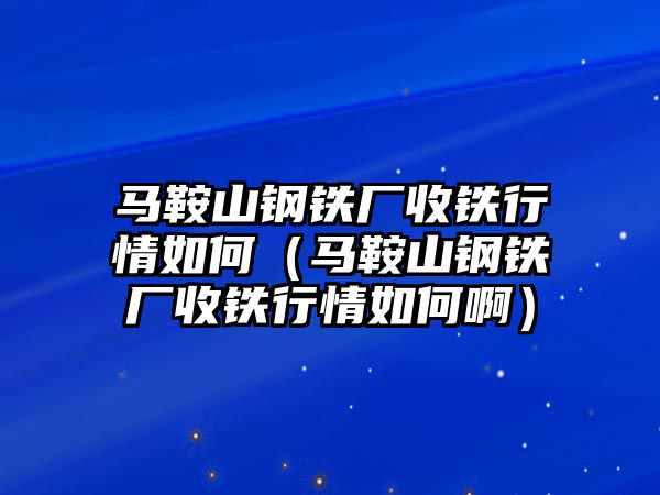 馬鞍山鋼鐵廠收鐵行情如何（馬鞍山鋼鐵廠收鐵行情如何啊）