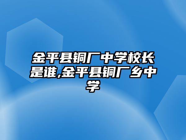 金平縣銅廠中學(xué)校長是誰,金平縣銅廠鄉(xiāng)中學(xué)