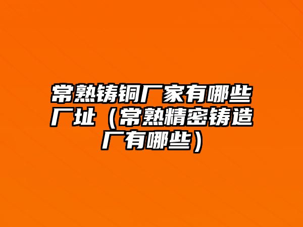 常熟鑄銅廠家有哪些廠址（常熟精密鑄造廠有哪些）