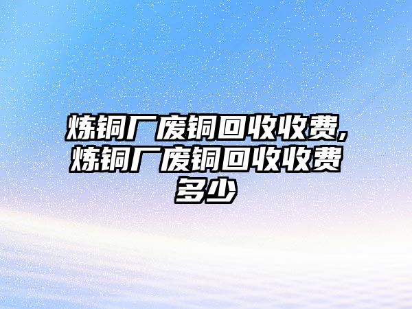 煉銅廠廢銅回收收費,煉銅廠廢銅回收收費多少