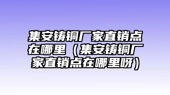 集安鑄銅廠家直銷點在哪里（集安鑄銅廠家直銷點在哪里呀）