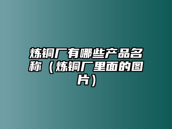 煉銅廠有哪些產(chǎn)品名稱(chēng)（煉銅廠里面的圖片）