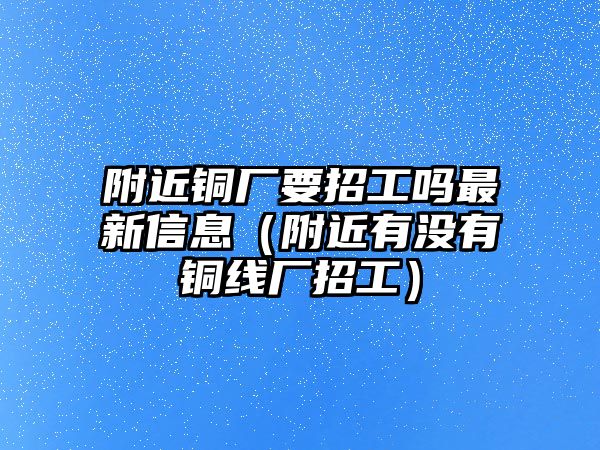 附近銅廠要招工嗎最新信息（附近有沒有銅線廠招工）