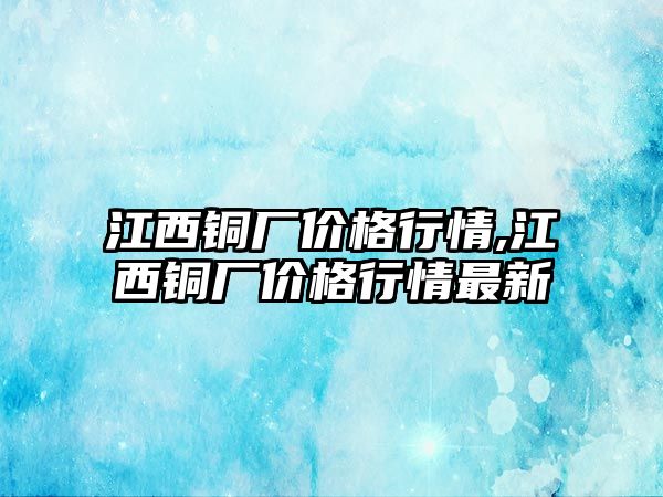 江西銅廠價(jià)格行情,江西銅廠價(jià)格行情最新