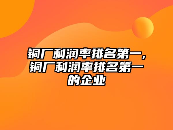 銅廠利潤率排名第一,銅廠利潤率排名第一的企業(yè)