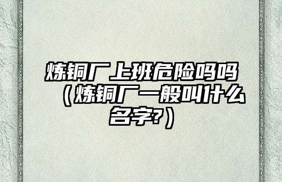 煉銅廠上班危險嗎嗎（煉銅廠一般叫什么名字?）