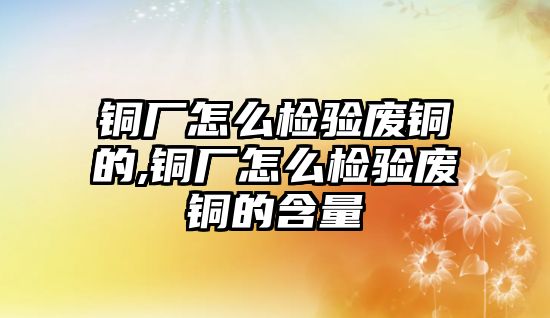 銅廠怎么檢驗(yàn)廢銅的,銅廠怎么檢驗(yàn)廢銅的含量