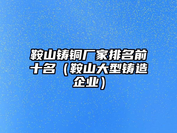 鞍山鑄銅廠家排名前十名（鞍山大型鑄造企業(yè)）