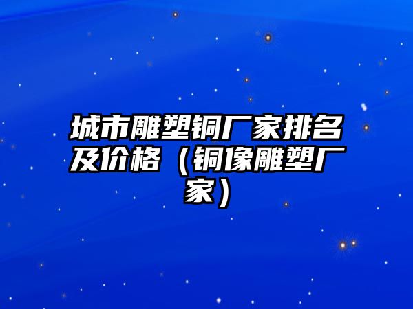 城市雕塑銅廠家排名及價(jià)格（銅像雕塑廠家）