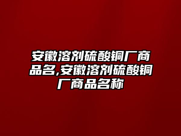 安徽溶劑硫酸銅廠商品名,安徽溶劑硫酸銅廠商品名稱