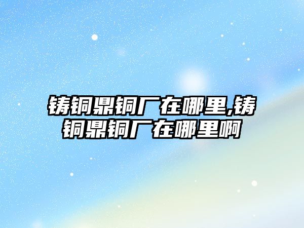 鑄銅鼎銅廠在哪里,鑄銅鼎銅廠在哪里啊