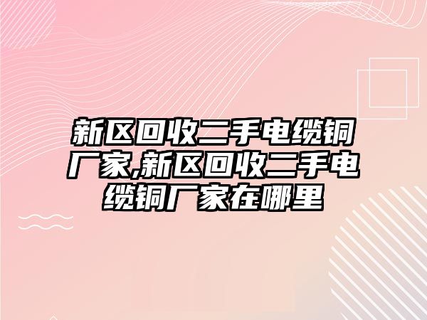 新區(qū)回收二手電纜銅廠家,新區(qū)回收二手電纜銅廠家在哪里