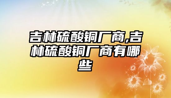 吉林硫酸銅廠商,吉林硫酸銅廠商有哪些