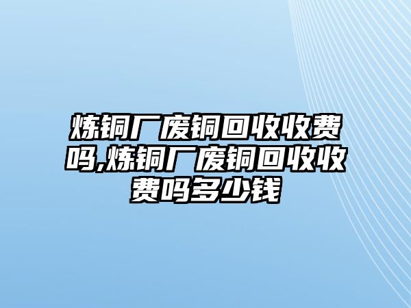 煉銅廠廢銅回收收費(fèi)嗎,煉銅廠廢銅回收收費(fèi)嗎多少錢