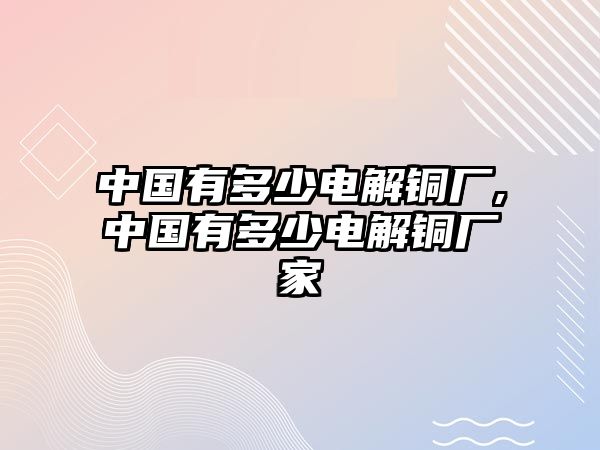 中國有多少電解銅廠,中國有多少電解銅廠家