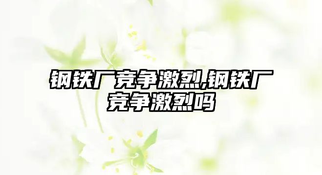 鋼鐵廠競爭激烈,鋼鐵廠競爭激烈嗎