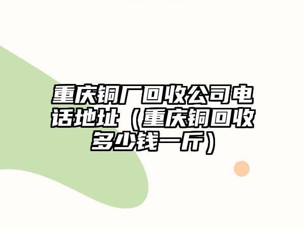 重慶銅廠回收公司電話地址（重慶銅回收多少錢一斤）