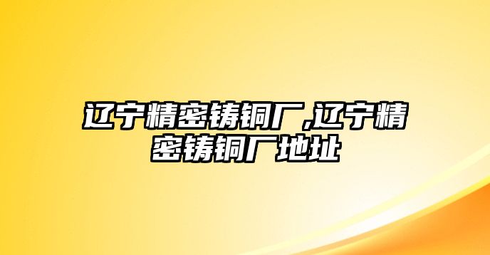 遼寧精密鑄銅廠,遼寧精密鑄銅廠地址