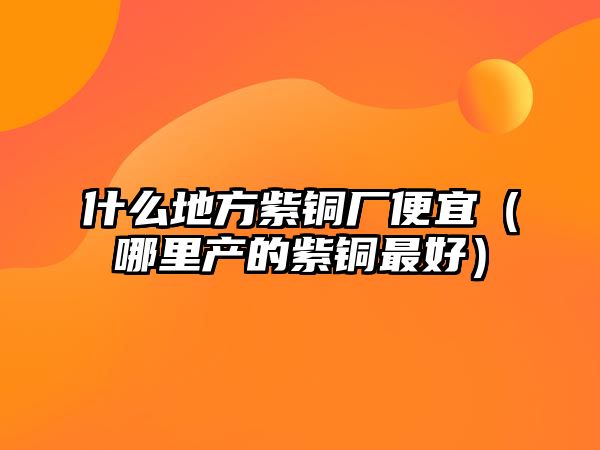 什么地方紫銅廠便宜（哪里產(chǎn)的紫銅最好）