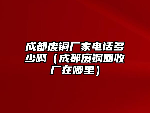 成都廢銅廠家電話多少?。ǔ啥紡U銅回收廠在哪里）