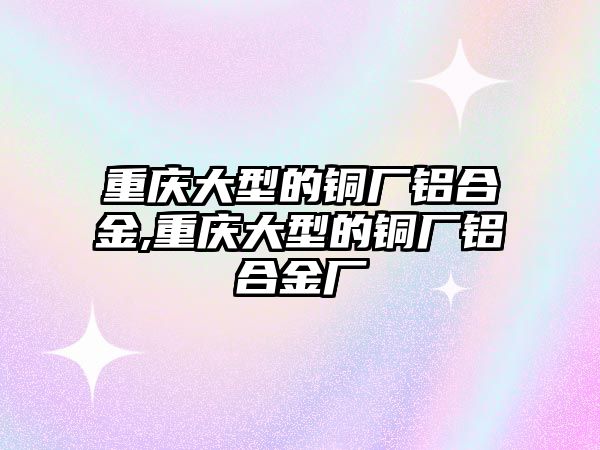 重慶大型的銅廠鋁合金,重慶大型的銅廠鋁合金廠