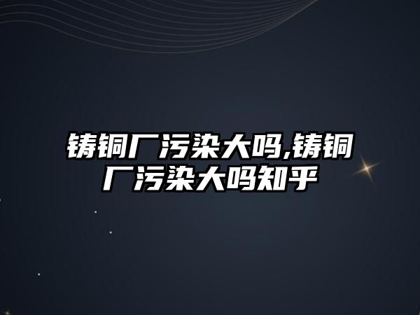 鑄銅廠污染大嗎,鑄銅廠污染大嗎知乎