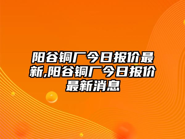 陽谷銅廠今日報價最新,陽谷銅廠今日報價最新消息