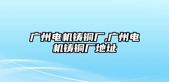 廣州電機(jī)鑄銅廠,廣州電機(jī)鑄銅廠地址