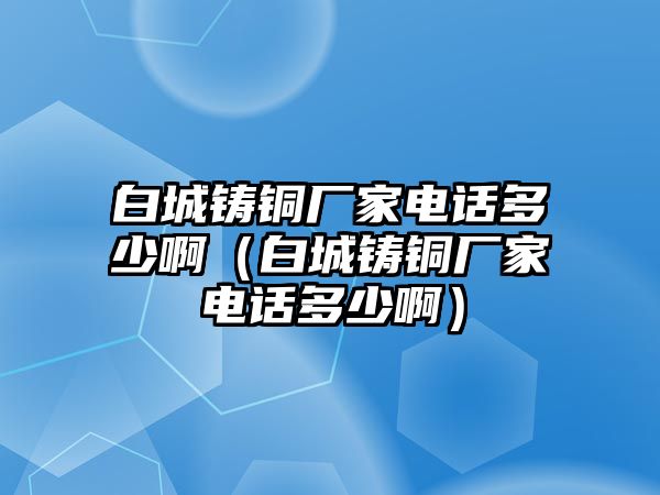 白城鑄銅廠家電話多少?。ò壮氰T銅廠家電話多少啊）