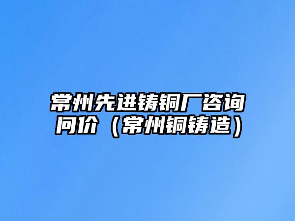 常州先進(jìn)鑄銅廠咨詢問(wèn)價(jià)（常州銅鑄造）