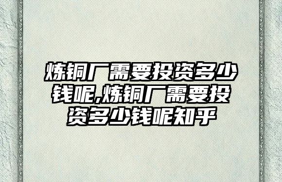 煉銅廠需要投資多少錢呢,煉銅廠需要投資多少錢呢知乎