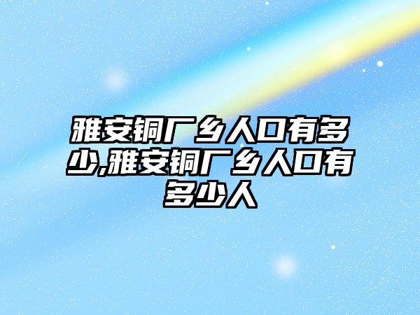 雅安銅廠鄉(xiāng)人口有多少,雅安銅廠鄉(xiāng)人口有多少人