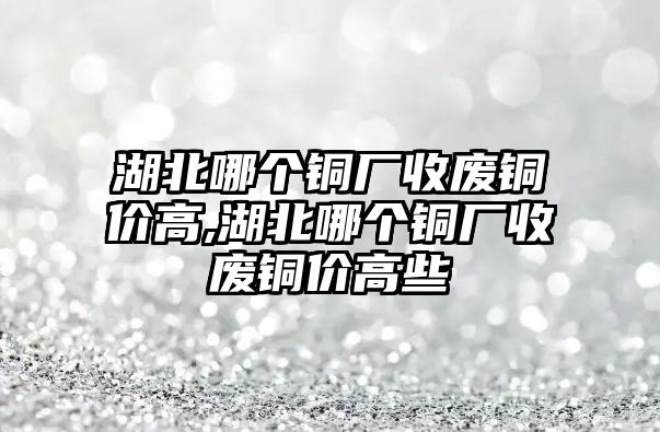 湖北哪個銅廠收廢銅價高,湖北哪個銅廠收廢銅價高些