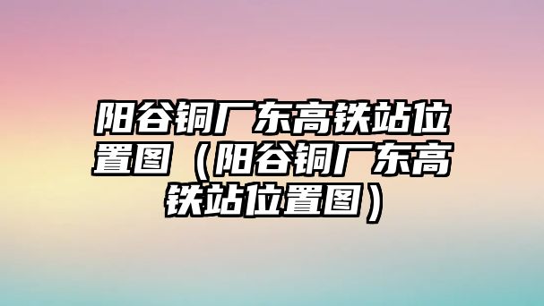 陽谷銅廠東高鐵站位置圖（陽谷銅廠東高鐵站位置圖）