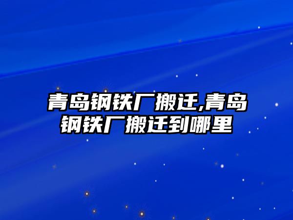 青島鋼鐵廠搬遷,青島鋼鐵廠搬遷到哪里