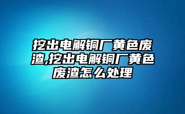 挖出電解銅廠黃色廢渣,挖出電解銅廠黃色廢渣怎么處理