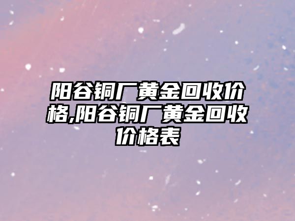 陽谷銅廠黃金回收價格,陽谷銅廠黃金回收價格表