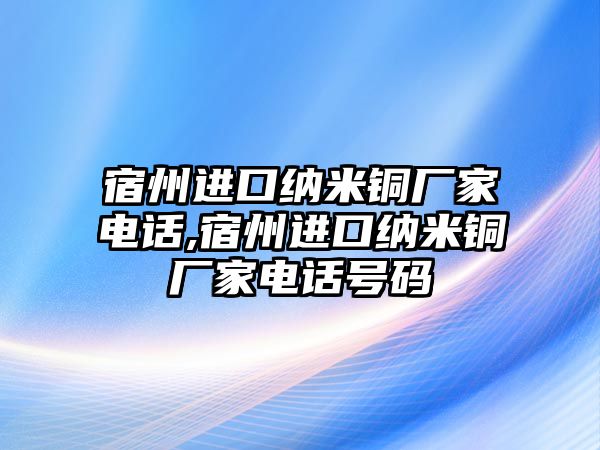 宿州進口納米銅廠家電話,宿州進口納米銅廠家電話號碼