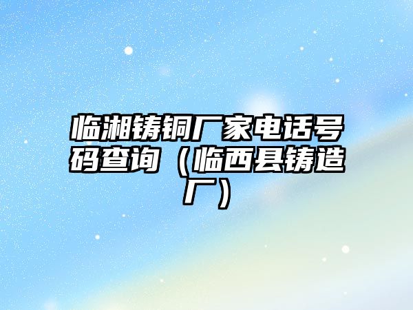 臨湘鑄銅廠家電話號(hào)碼查詢（臨西縣鑄造廠）