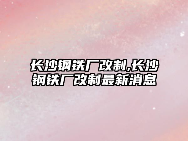 長(zhǎng)沙鋼鐵廠改制,長(zhǎng)沙鋼鐵廠改制最新消息