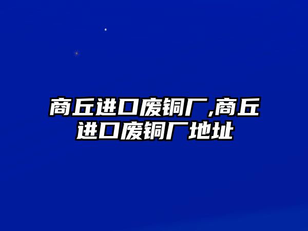 商丘進口廢銅廠,商丘進口廢銅廠地址