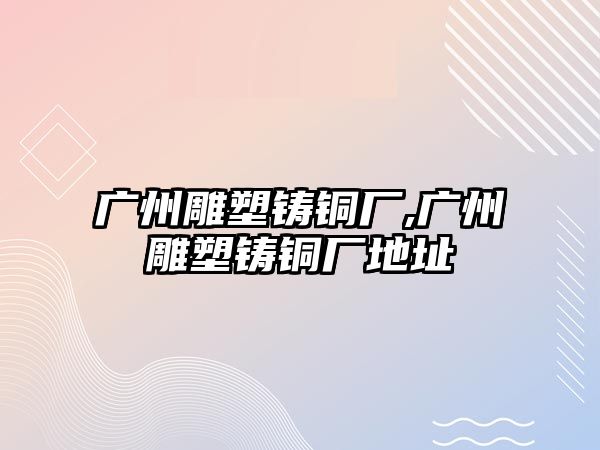 廣州雕塑鑄銅廠,廣州雕塑鑄銅廠地址