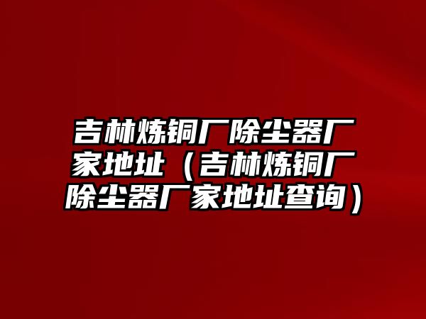 吉林煉銅廠除塵器廠家地址（吉林煉銅廠除塵器廠家地址查詢）