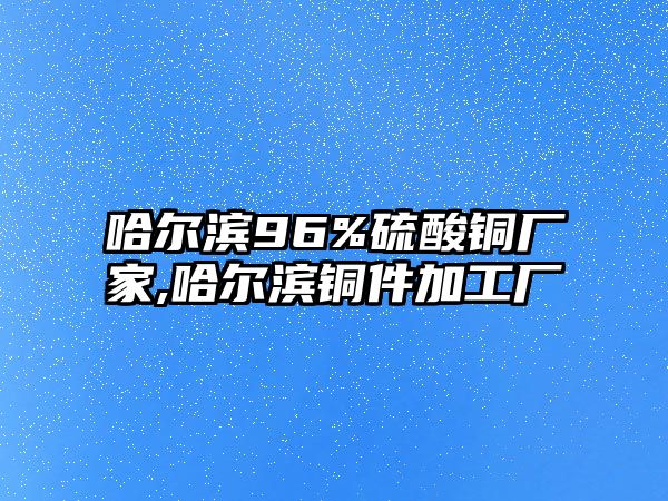 哈爾濱96%硫酸銅廠家,哈爾濱銅件加工廠