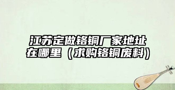 江蘇定做鉻銅廠家地址在哪里（求購(gòu)鉻銅廢料）