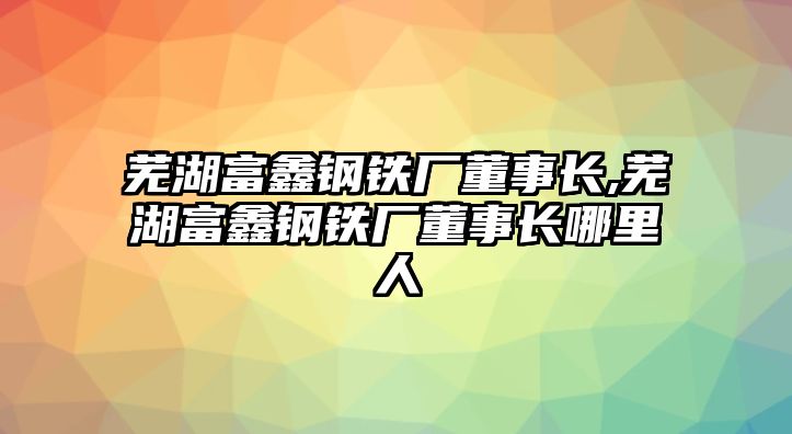 蕪湖富鑫鋼鐵廠董事長,蕪湖富鑫鋼鐵廠董事長哪里人