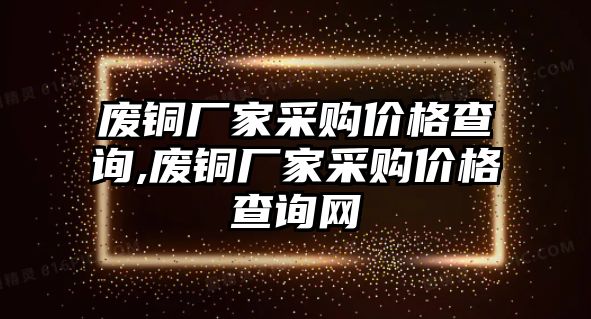 廢銅廠家采購價(jià)格查詢,廢銅廠家采購價(jià)格查詢網(wǎng)