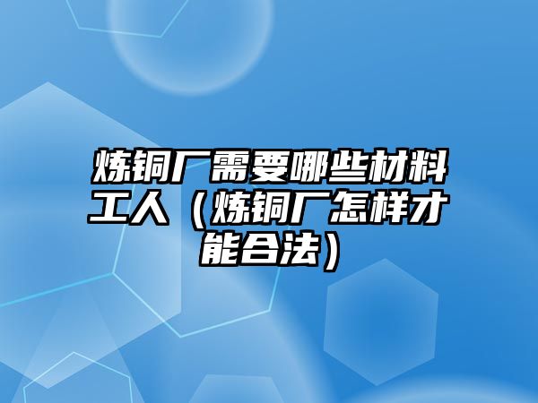 煉銅廠需要哪些材料工人（煉銅廠怎樣才能合法）